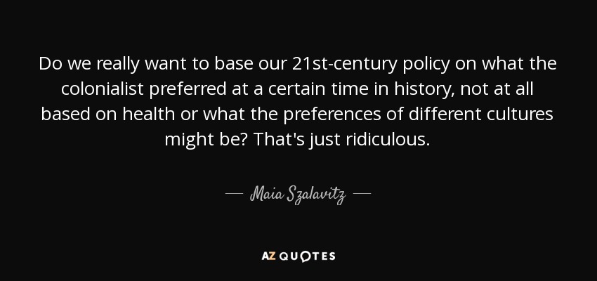 Do we really want to base our 21st-century policy on what the colonialist preferred at a certain time in history, not at all based on health or what the preferences of different cultures might be? That's just ridiculous. - Maia Szalavitz