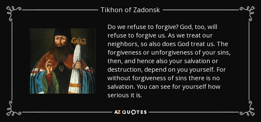 Do we refuse to forgive? God, too, will refuse to forgive us. As we treat our neighbors, so also does God treat us. The forgiveness or unforgiveness of your sins, then, and hence also your salvation or destruction, depend on you yourself. For without forgiveness of sins there is no salvation. You can see for yourself how serious it is. - Tikhon of Zadonsk