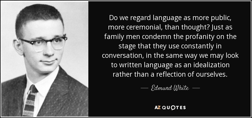 Do we regard language as more public, more ceremonial, than thought? Just as family men condemn the profanity on the stage that they use constantly in conversation, in the same way we may look to written language as an idealization rather than a reflection of ourselves. - Edmund White