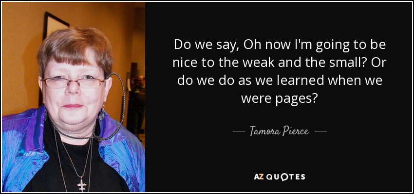 Do we say, Oh now I'm going to be nice to the weak and the small? Or do we do as we learned when we were pages? - Tamora Pierce