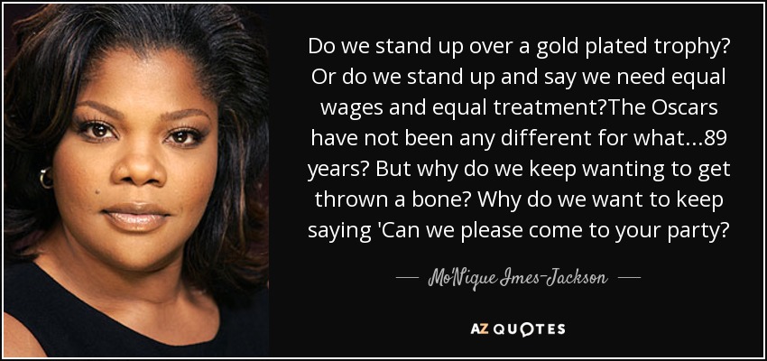 Do we stand up over a gold plated trophy? Or do we stand up and say we need equal wages and equal treatment?The Oscars have not been any different for what...89 years? But why do we keep wanting to get thrown a bone? Why do we want to keep saying 'Can we please come to your party? - Mo'Nique Imes-Jackson