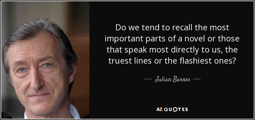 Do we tend to recall the most important parts of a novel or those that speak most directly to us, the truest lines or the flashiest ones? - Julian Barnes