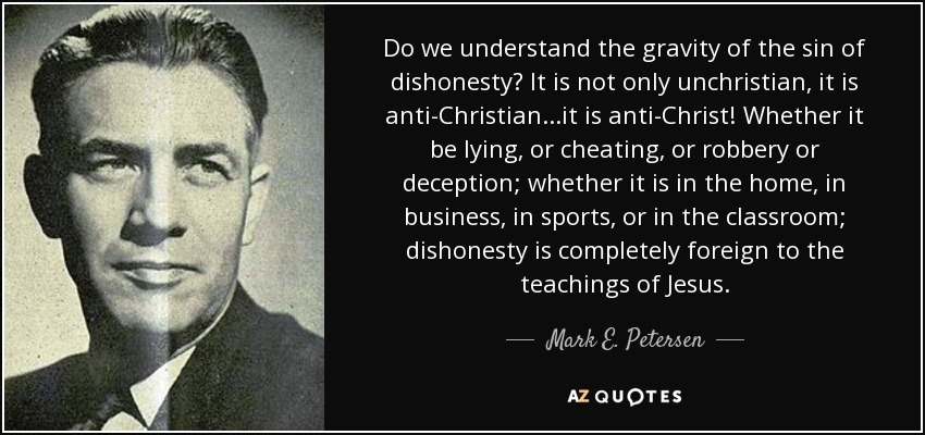Do we understand the gravity of the sin of dishonesty? It is not only unchristian, it is anti-Christian...it is anti-Christ! Whether it be lying, or cheating, or robbery or deception; whether it is in the home, in business, in sports, or in the classroom; dishonesty is completely foreign to the teachings of Jesus. - Mark E. Petersen