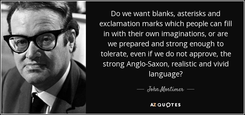 Do we want blanks, asterisks and exclamation marks which people can fill in with their own imaginations, or are we prepared and strong enough to tolerate, even if we do not approve, the strong Anglo-Saxon, realistic and vivid language? - John Mortimer