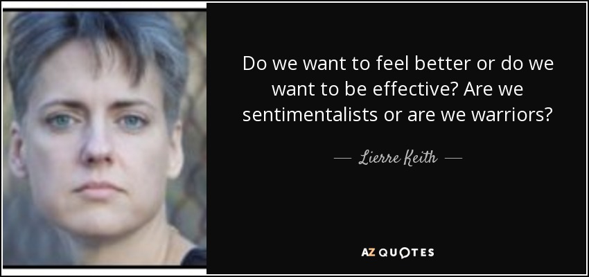 Do we want to feel better or do we want to be effective? Are we sentimentalists or are we warriors? - Lierre Keith