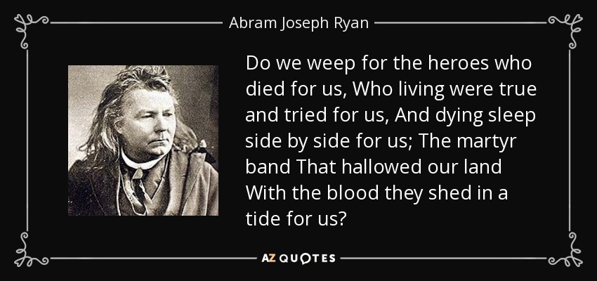 Do we weep for the heroes who died for us, Who living were true and tried for us, And dying sleep side by side for us; The martyr band That hallowed our land With the blood they shed in a tide for us? - Abram Joseph Ryan