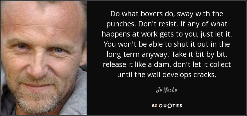 Do what boxers do, sway with the punches. Don't resist. If any of what happens at work gets to you, just let it. You won't be able to shut it out in the long term anyway. Take it bit by bit, release it like a dam, don't let it collect until the wall develops cracks. - Jo Nesbo
