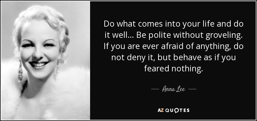 Do what comes into your life and do it well... Be polite without groveling. If you are ever afraid of anything, do not deny it, but behave as if you feared nothing. - Anna Lee