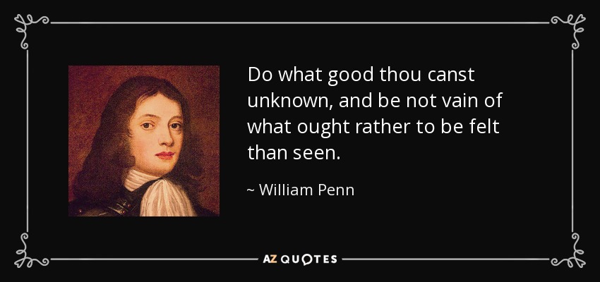 Do what good thou canst unknown, and be not vain of what ought rather to be felt than seen. - William Penn