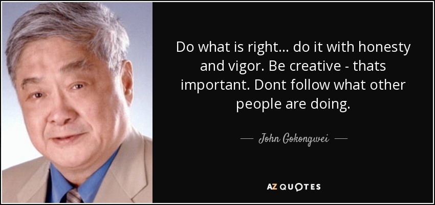 Do what is right... do it with honesty and vigor. Be creative - thats important. Dont follow what other people are doing. - John Gokongwei