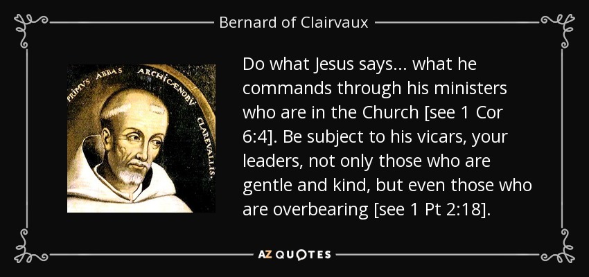 Do what Jesus says... what he commands through his ministers who are in the Church [see 1 Cor 6:4]. Be subject to his vicars, your leaders, not only those who are gentle and kind, but even those who are overbearing [see 1 Pt 2:18]. - Bernard of Clairvaux