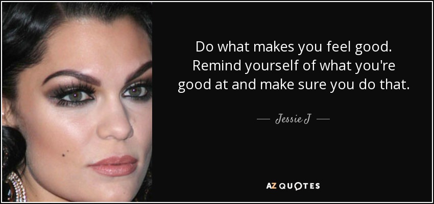 Do what makes you feel good. Remind yourself of what you're good at and make sure you do that. - Jessie J