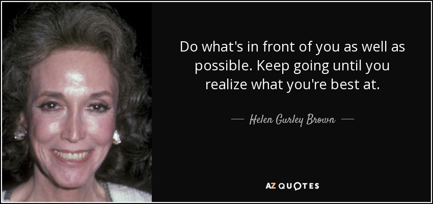 Do what's in front of you as well as possible. Keep going until you realize what you're best at. - Helen Gurley Brown