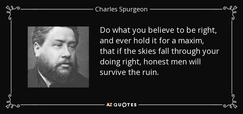 Do what you believe to be right, and ever hold it for a maxim, that if the skies fall through your doing right, honest men will survive the ruin. - Charles Spurgeon