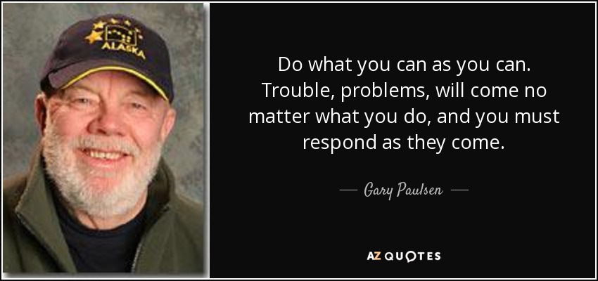 Do what you can as you can. Trouble, problems, will come no matter what you do , and you must respond as they come. - Gary Paulsen