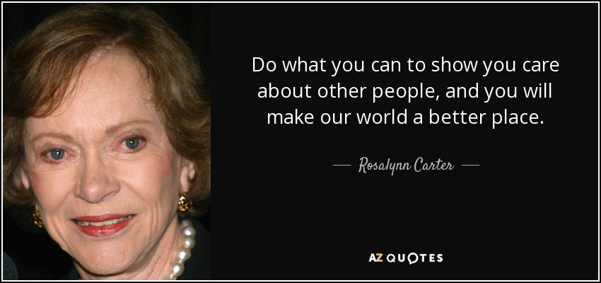 Do what you can to show you care about other people, and you will make our world a better place. - Rosalynn Carter