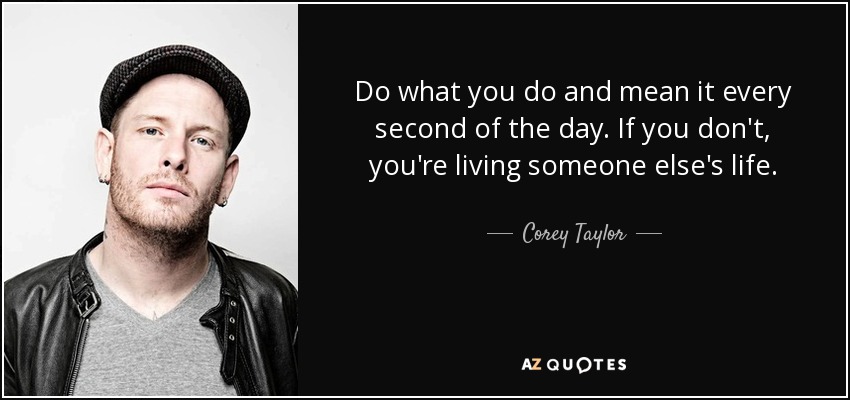 Do what you do and mean it every second of the day. If you don't, you're living someone else's life. - Corey Taylor