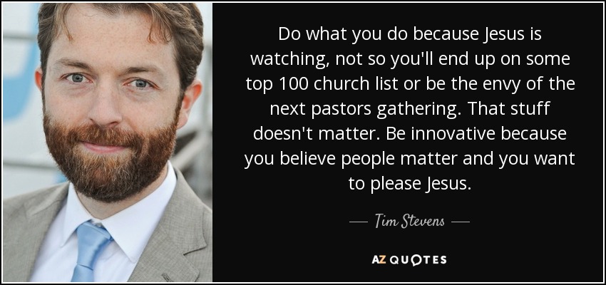 Do what you do because Jesus is watching, not so you'll end up on some top 100 church list or be the envy of the next pastors gathering. That stuff doesn't matter. Be innovative because you believe people matter and you want to please Jesus. - Tim Stevens