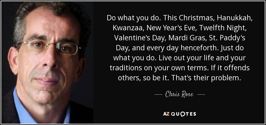 Do what you do. This Christmas, Hanukkah, Kwanzaa, New Year's Eve, Twelfth Night, Valentine's Day, Mardi Gras, St. Paddy's Day, and every day henceforth. Just do what you do. Live out your life and your traditions on your own terms. If it offends others, so be it. That's their problem. - Chris Rose