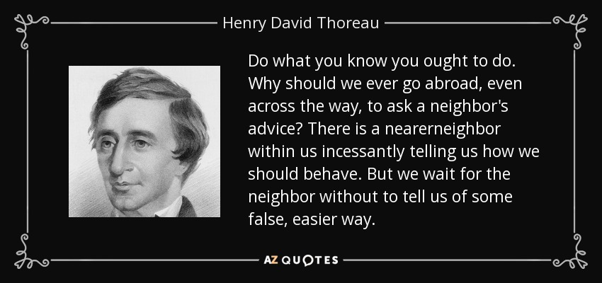 Do what you know you ought to do. Why should we ever go abroad, even across the way, to ask a neighbor's advice? There is a nearerneighbor within us incessantly telling us how we should behave. But we wait for the neighbor without to tell us of some false, easier way. - Henry David Thoreau