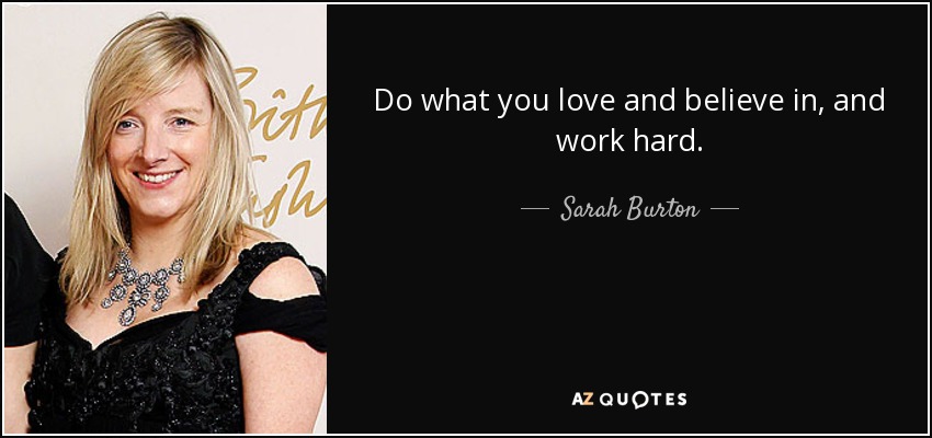 Do what you love and believe in, and work hard. - Sarah Burton