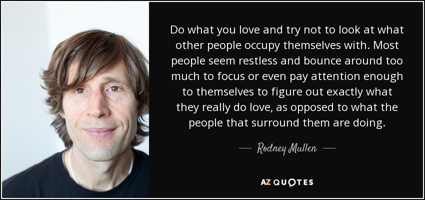 Do what you love and try not to look at what other people occupy themselves with. Most people seem restless and bounce around too much to focus or even pay attention enough to themselves to figure out exactly what they really do love, as opposed to what the people that surround them are doing. - Rodney Mullen