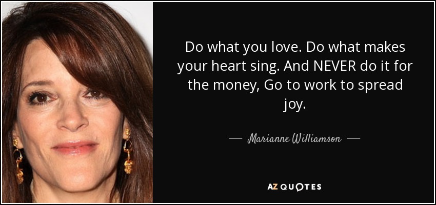 Do what you love. Do what makes your heart sing. And NEVER do it for the money, Go to work to spread joy. - Marianne Williamson