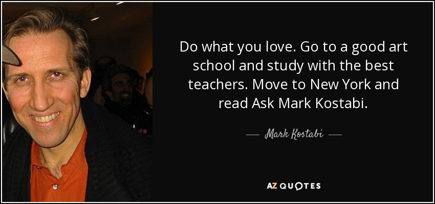 Do what you love. Go to a good art school and study with the best teachers. Move to New York and read Ask Mark Kostabi. - Mark Kostabi
