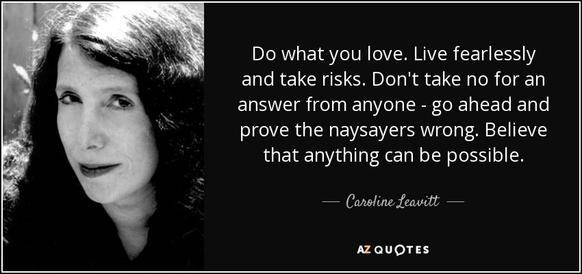 Do what you love. Live fearlessly and take risks. Don't take no for an answer from anyone - go ahead and prove the naysayers wrong. Believe that anything can be possible. - Caroline Leavitt