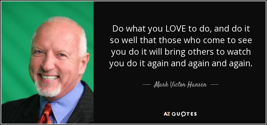 Do what you LOVE to do, and do it so well that those who come to see you do it will bring others to watch you do it again and again and again. - Mark Victor Hansen