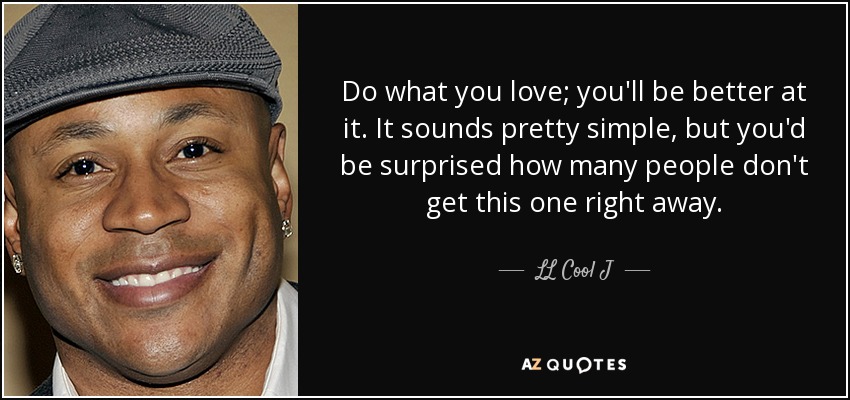 Do what you love; you'll be better at it. It sounds pretty simple, but you'd be surprised how many people don't get this one right away. - LL Cool J