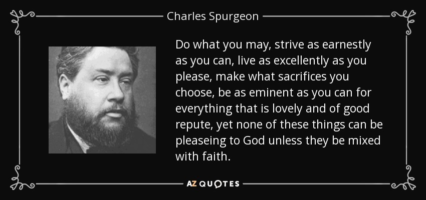 Do what you may, strive as earnestly as you can, live as excellently as you please, make what sacrifices you choose, be as eminent as you can for everything that is lovely and of good repute, yet none of these things can be pleaseing to God unless they be mixed with faith. - Charles Spurgeon