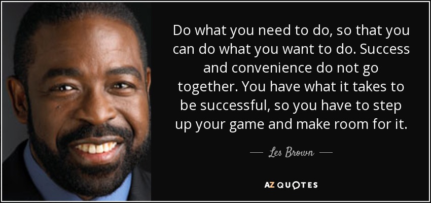 Do what you need to do, so that you can do what you want to do. Success and convenience do not go together. You have what it takes to be successful, so you have to step up your game and make room for it. - Les Brown