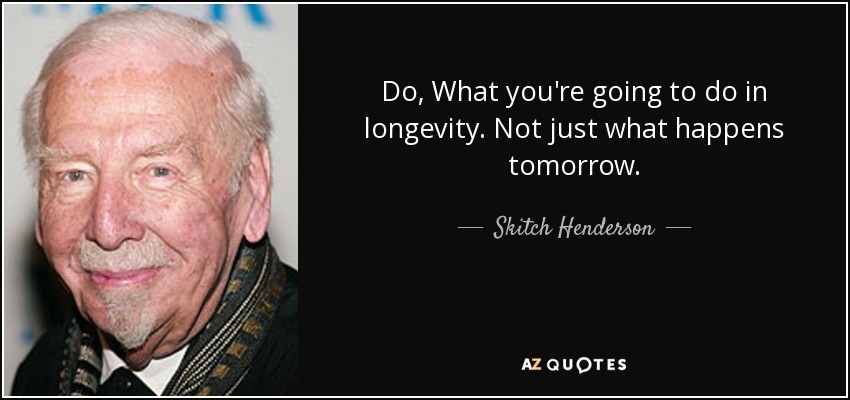 Do, What you're going to do in longevity. Not just what happens tomorrow. - Skitch Henderson