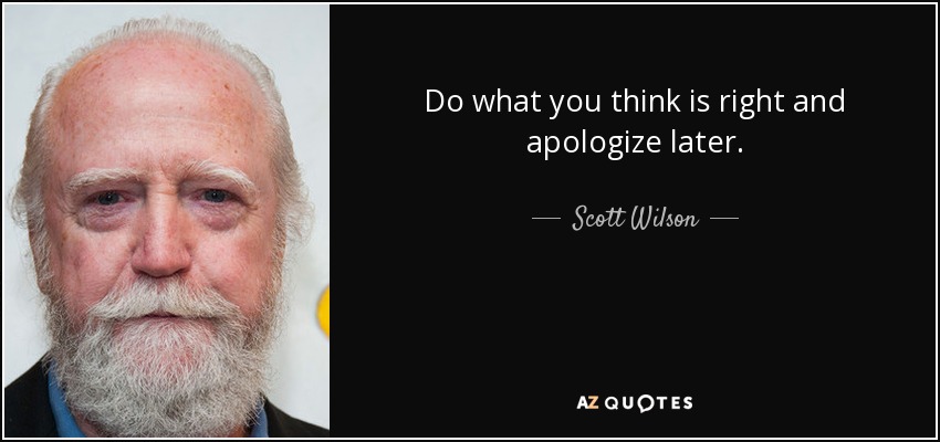 Do what you think is right and apologize later. - Scott Wilson