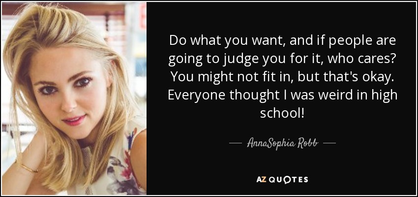 Do what you want, and if people are going to judge you for it, who cares? You might not fit in, but that's okay. Everyone thought I was weird in high school! - AnnaSophia Robb