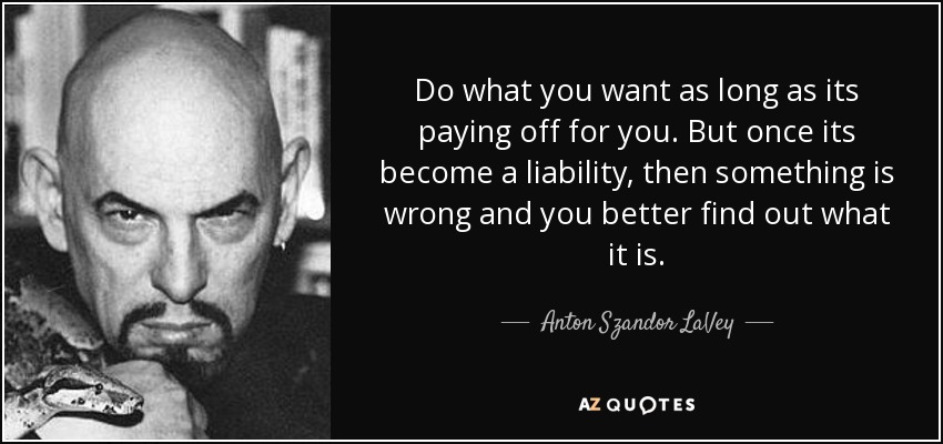 Do what you want as long as its paying off for you. But once its become a liability, then something is wrong and you better find out what it is. - Anton Szandor LaVey