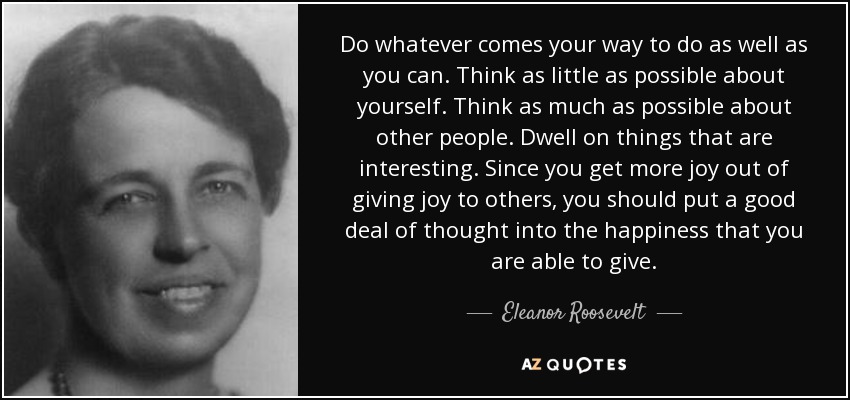 Do whatever comes your way to do as well as you can. Think as little as possible about yourself. Think as much as possible about other people. Dwell on things that are interesting. Since you get more joy out of giving joy to others, you should put a good deal of thought into the happiness that you are able to give. - Eleanor Roosevelt