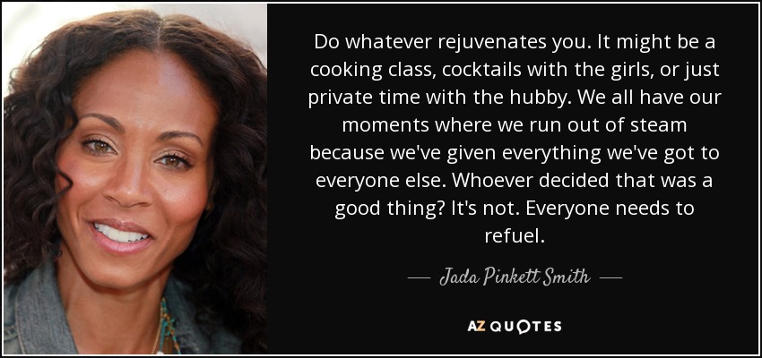 Do whatever rejuvenates you. It might be a cooking class, cocktails with the girls, or just private time with the hubby. We all have our moments where we run out of steam because we've given everything we've got to everyone else. Whoever decided that was a good thing? It's not. Everyone needs to refuel. - Jada Pinkett Smith