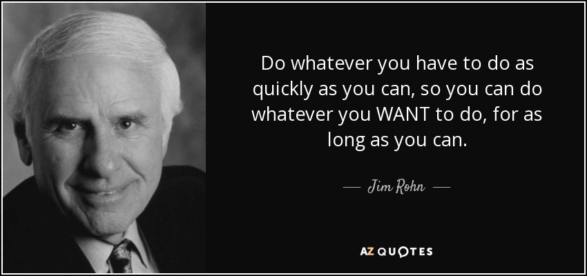 Do whatever you have to do as quickly as you can, so you can do whatever you WANT to do, for as long as you can. - Jim Rohn