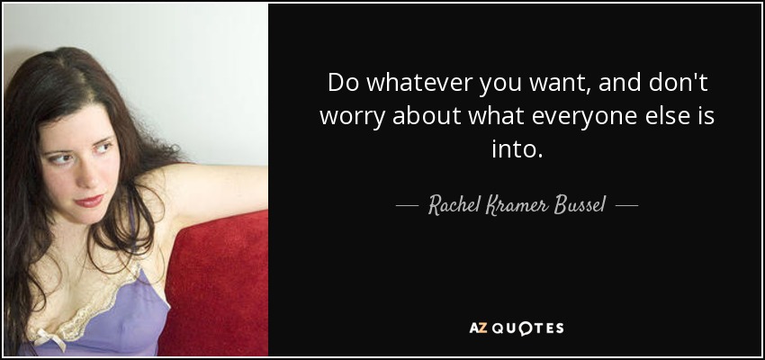 Do whatever you want, and don't worry about what everyone else is into. - Rachel Kramer Bussel