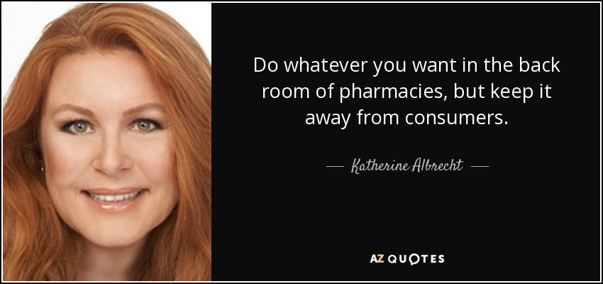 Do whatever you want in the back room of pharmacies, but keep it away from consumers. - Katherine Albrecht