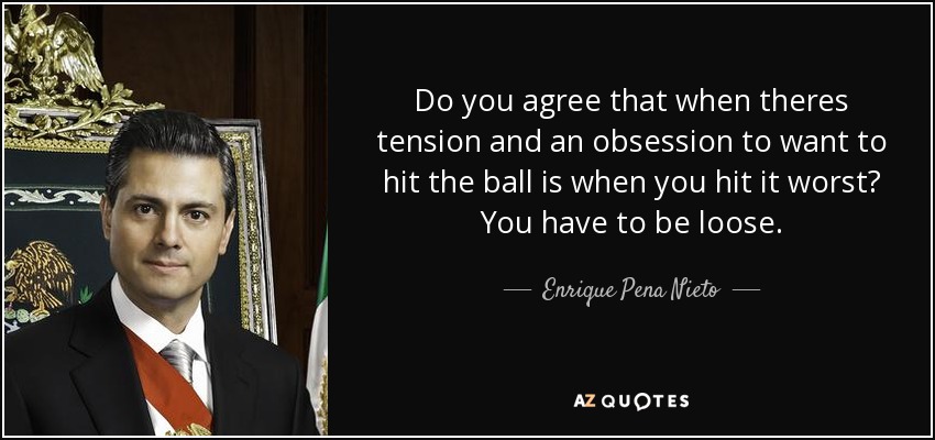 Do you agree that when theres tension and an obsession to want to hit the ball is when you hit it worst? You have to be loose. - Enrique Pena Nieto