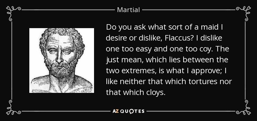 Do you ask what sort of a maid I desire or dislike, Flaccus? I dislike one too easy and one too coy. The just mean, which lies between the two extremes, is what I approve; I like neither that which tortures nor that which cloys. - Martial