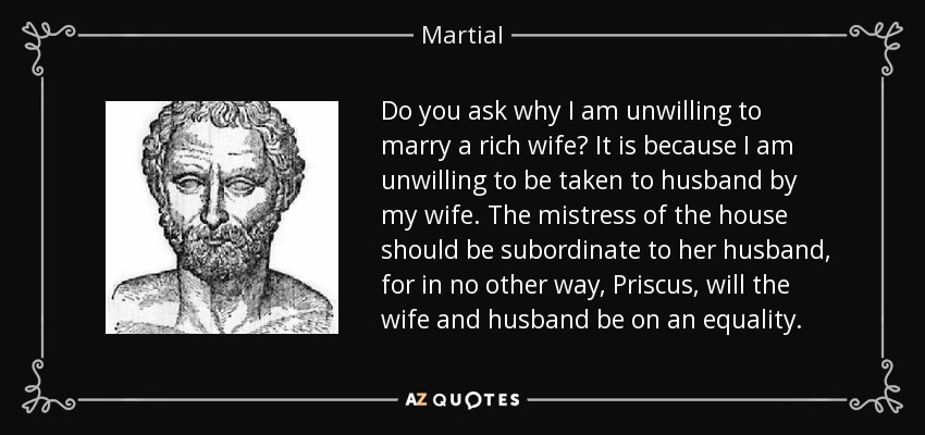 Do you ask why I am unwilling to marry a rich wife? It is because I am unwilling to be taken to husband by my wife. The mistress of the house should be subordinate to her husband, for in no other way, Priscus, will the wife and husband be on an equality. - Martial