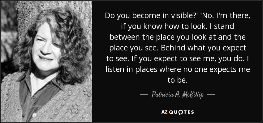 Do you become in visible?' 'No. I'm there, if you know how to look. I stand between the place you look at and the place you see. Behind what you expect to see. If you expect to see me, you do. I listen in places where no one expects me to be. - Patricia A. McKillip