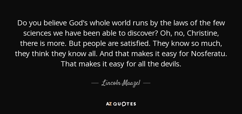 Do you believe God's whole world runs by the laws of the few sciences we have been able to discover? Oh, no, Christine, there is more. But people are satisfied. They know so much, they think they know all. And that makes it easy for Nosferatu. That makes it easy for all the devils. - Lincoln Maazel