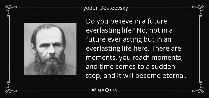 Do you believe in a future everlasting life? No, not in a future everlasting but in an everlasting life here. There are moments, you reach moments, and time comes to a sudden stop, and it will become eternal. - Fyodor Dostoevsky