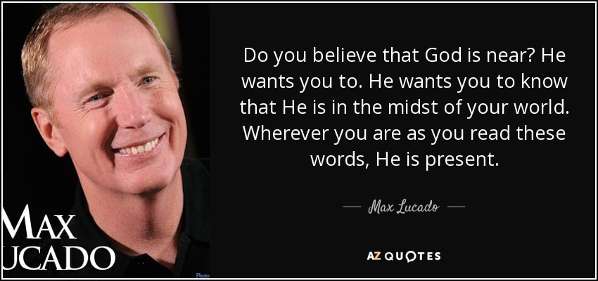 Do you believe that God is near? He wants you to. He wants you to know that He is in the midst of your world. Wherever you are as you read these words, He is present. - Max Lucado