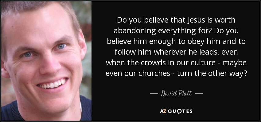 Do you believe that Jesus is worth abandoning everything for? Do you believe him enough to obey him and to follow him wherever he leads, even when the crowds in our culture - maybe even our churches - turn the other way? - David Platt
